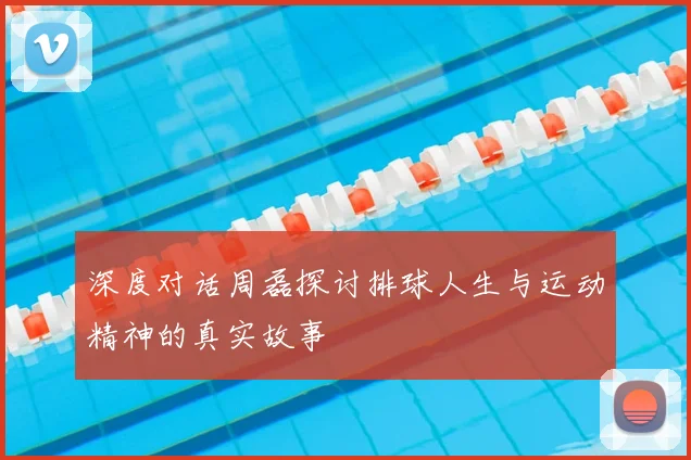 深度对话周磊探讨排球人生与运动精神的真实故事