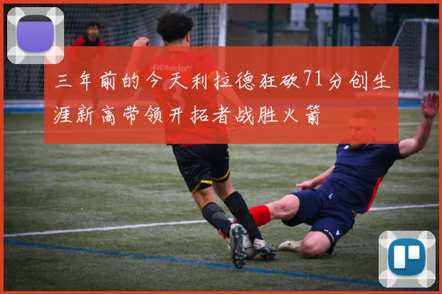 三年前的今天利拉德狂砍71分创生涯新高带领开拓者战胜火箭