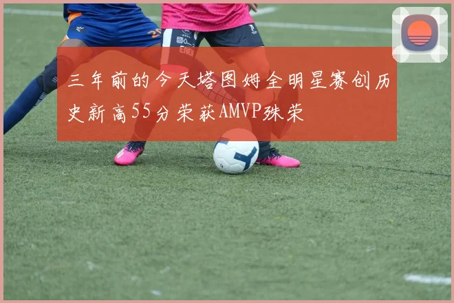 三年前的今天塔图姆全明星赛创历史新高55分荣获AMVP殊荣