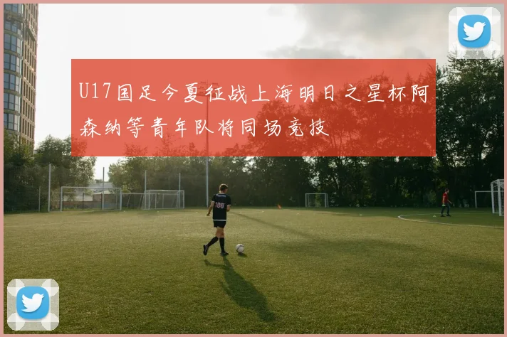 U17国足今夏征战上海明日之星杯阿森纳等青年队将同场竞技