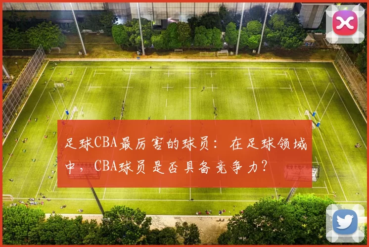 足球CBA最厉害的球员：在足球领域中，CBA球员是否具备竞争力？