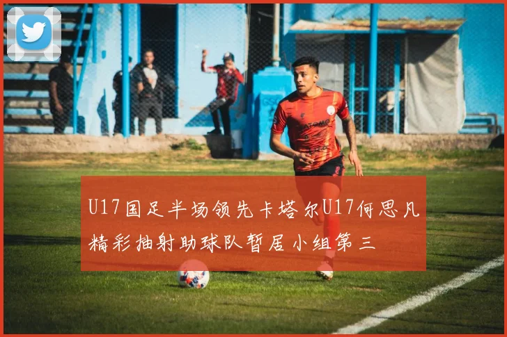 U17国足半场领先卡塔尔U17何思凡精彩抽射助球队暂居小组第三