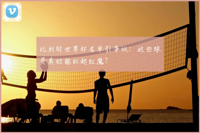 比利时世界杯名单引争议：这些球员真的能扛起红魔？