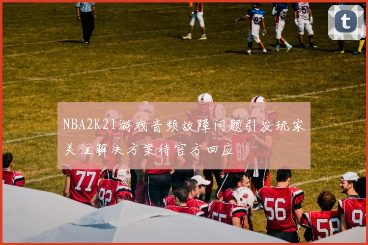 NBA2K21游戏音频故障问题引发玩家关注解决方案待官方回应