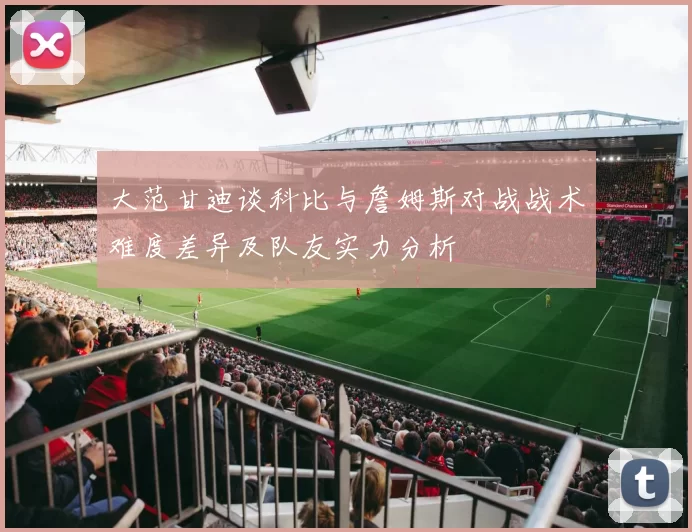 大范甘迪谈科比与詹姆斯对战战术难度差异及队友实力分析