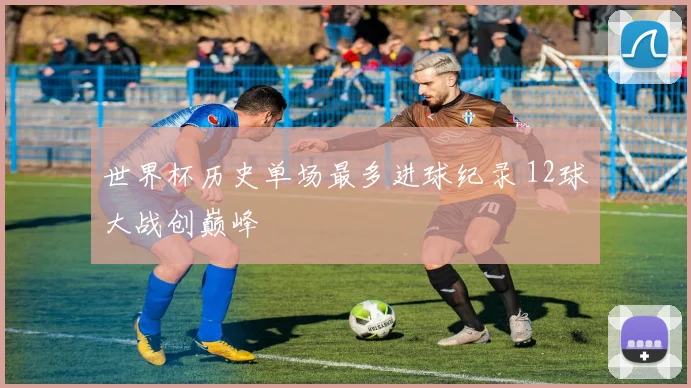 世界杯历史单场最多进球纪录 12球大战创巅峰